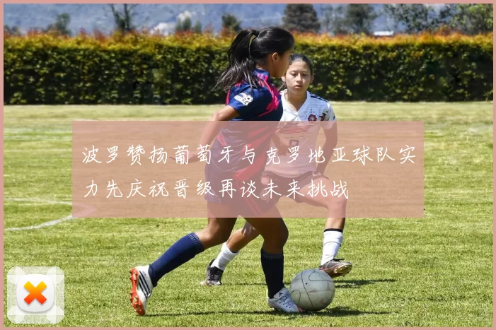 波罗赞扬葡萄牙与克罗地亚球队实力先庆祝晋级再谈未来挑战