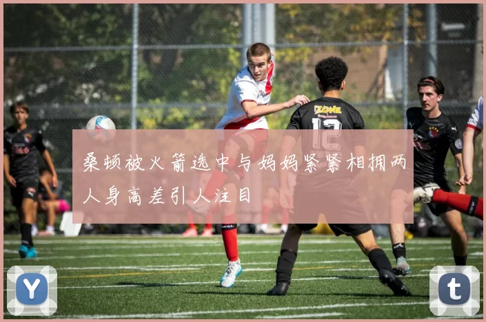 桑顿被火箭选中与妈妈紧紧相拥两人身高差引人注目
