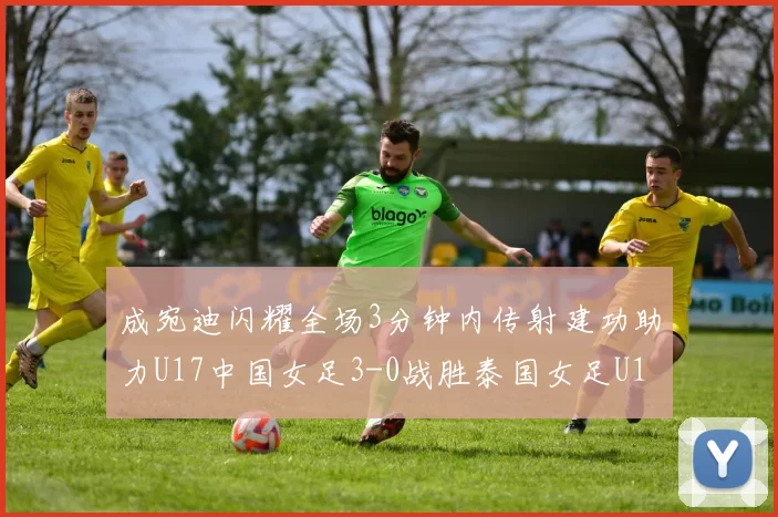 成宛迪闪耀全场3分钟内传射建功助力U17中国女足3-0战胜泰国女足U17
