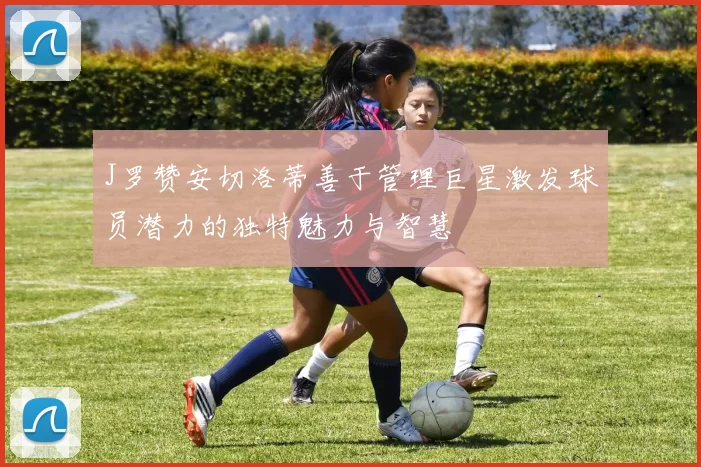 J罗赞安切洛蒂善于管理巨星激发球员潜力的独特魅力与智慧