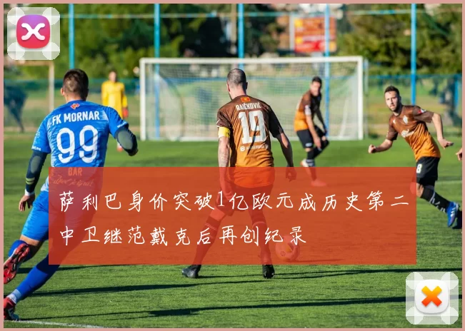 萨利巴身价突破1亿欧元成历史第二中卫继范戴克后再创纪录