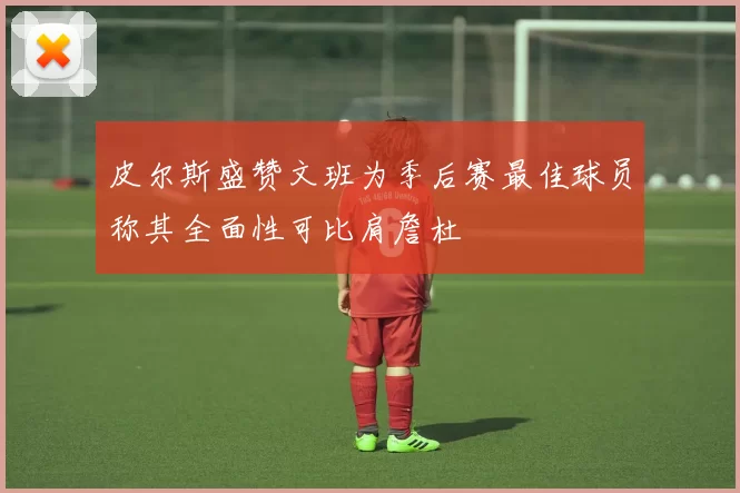 皮尔斯盛赞文班为季后赛最佳球员称其全面性可比肩詹杜