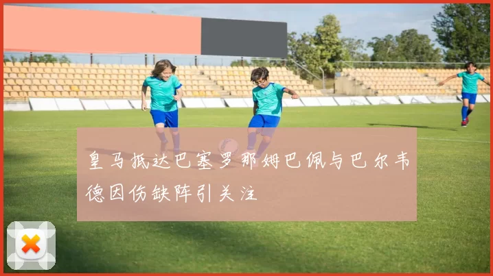 皇马抵达巴塞罗那姆巴佩与巴尔韦德因伤缺阵引关注