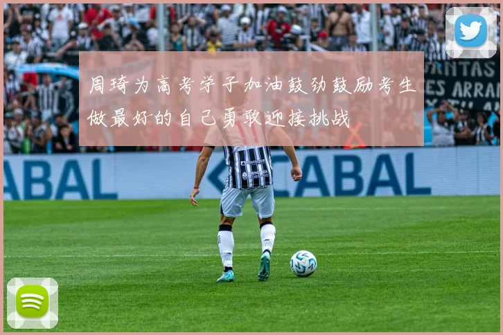 周琦为高考学子加油鼓劲鼓励考生做最好的自己勇敢迎接挑战
