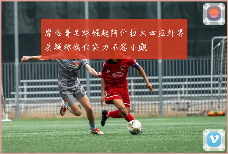 摩洛哥足球崛起阿什拉夫回应外界质疑称我们实力不容小觑