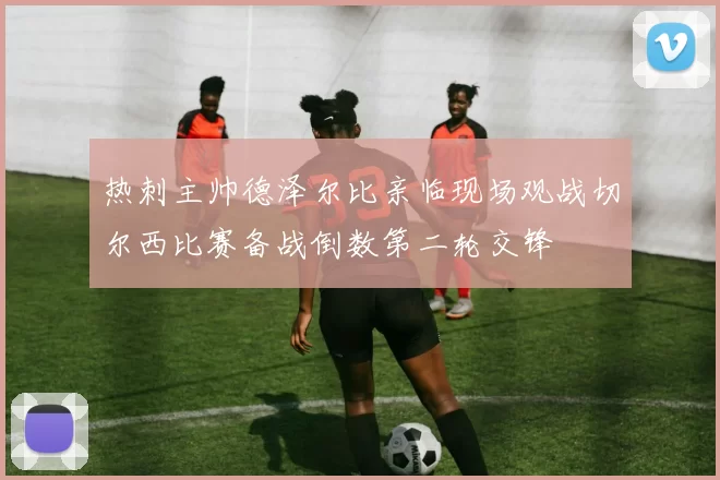 热刺主帅德泽尔比亲临现场观战切尔西比赛备战倒数第二轮交锋